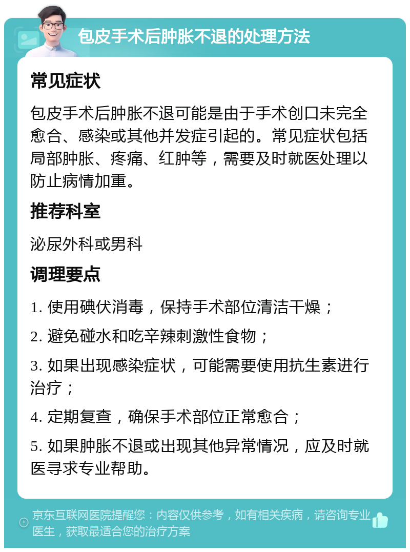 包皮手术后肿胀不退的处理方法 常见症状 包皮手术后肿胀不退可能是由于手术创口未完全愈合、感染或其他并发症引起的。常见症状包括局部肿胀、疼痛、红肿等，需要及时就医处理以防止病情加重。 推荐科室 泌尿外科或男科 调理要点 1. 使用碘伏消毒，保持手术部位清洁干燥； 2. 避免碰水和吃辛辣刺激性食物； 3. 如果出现感染症状，可能需要使用抗生素进行治疗； 4. 定期复查，确保手术部位正常愈合； 5. 如果肿胀不退或出现其他异常情况，应及时就医寻求专业帮助。