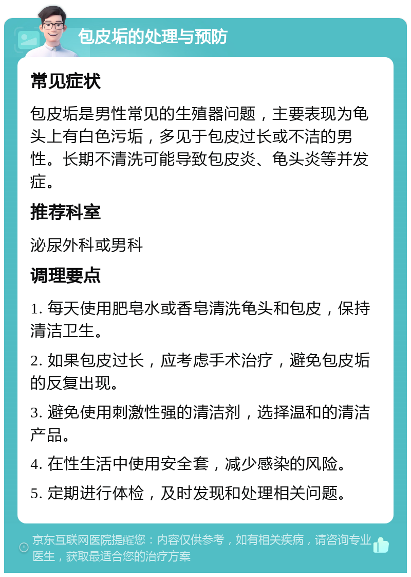 包皮垢的处理与预防 常见症状 包皮垢是男性常见的生殖器问题，主要表现为龟头上有白色污垢，多见于包皮过长或不洁的男性。长期不清洗可能导致包皮炎、龟头炎等并发症。 推荐科室 泌尿外科或男科 调理要点 1. 每天使用肥皂水或香皂清洗龟头和包皮，保持清洁卫生。 2. 如果包皮过长，应考虑手术治疗，避免包皮垢的反复出现。 3. 避免使用刺激性强的清洁剂，选择温和的清洁产品。 4. 在性生活中使用安全套，减少感染的风险。 5. 定期进行体检，及时发现和处理相关问题。