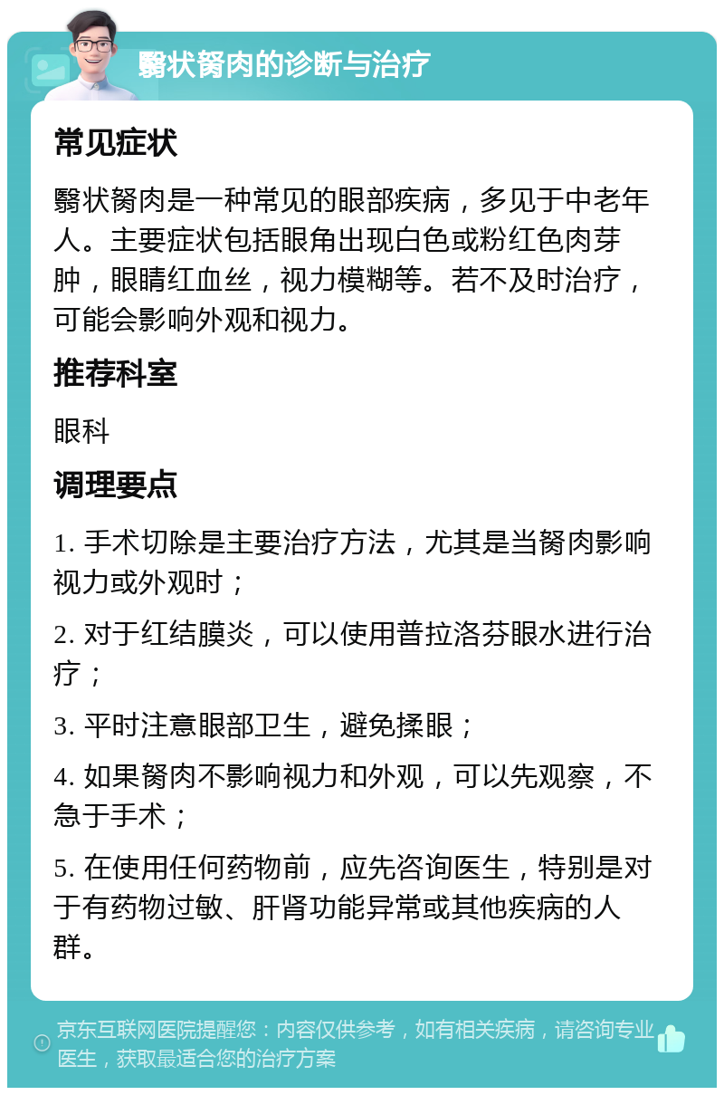 翳状胬肉的诊断与治疗 常见症状 翳状胬肉是一种常见的眼部疾病，多见于中老年人。主要症状包括眼角出现白色或粉红色肉芽肿，眼睛红血丝，视力模糊等。若不及时治疗，可能会影响外观和视力。 推荐科室 眼科 调理要点 1. 手术切除是主要治疗方法，尤其是当胬肉影响视力或外观时； 2. 对于红结膜炎，可以使用普拉洛芬眼水进行治疗； 3. 平时注意眼部卫生，避免揉眼； 4. 如果胬肉不影响视力和外观，可以先观察，不急于手术； 5. 在使用任何药物前，应先咨询医生，特别是对于有药物过敏、肝肾功能异常或其他疾病的人群。