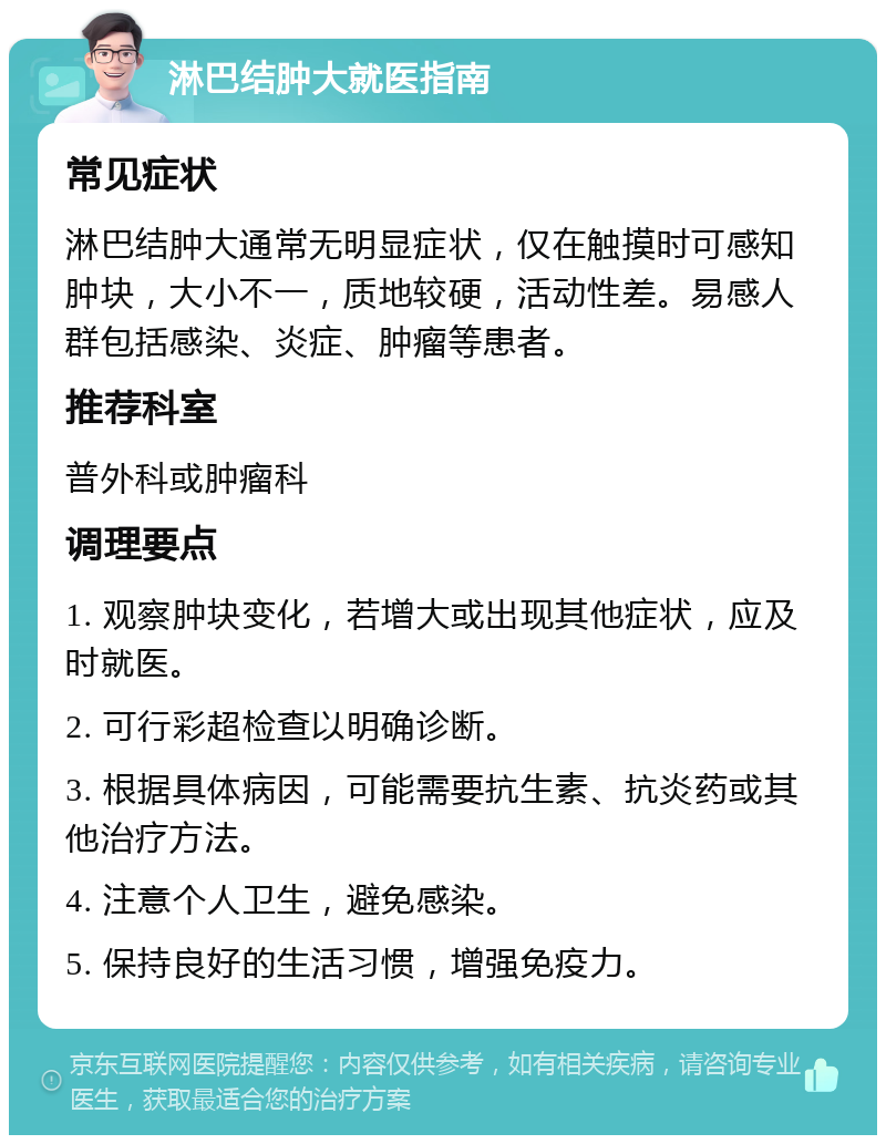 淋巴结肿大就医指南 常见症状 淋巴结肿大通常无明显症状，仅在触摸时可感知肿块，大小不一，质地较硬，活动性差。易感人群包括感染、炎症、肿瘤等患者。 推荐科室 普外科或肿瘤科 调理要点 1. 观察肿块变化，若增大或出现其他症状，应及时就医。 2. 可行彩超检查以明确诊断。 3. 根据具体病因，可能需要抗生素、抗炎药或其他治疗方法。 4. 注意个人卫生，避免感染。 5. 保持良好的生活习惯，增强免疫力。