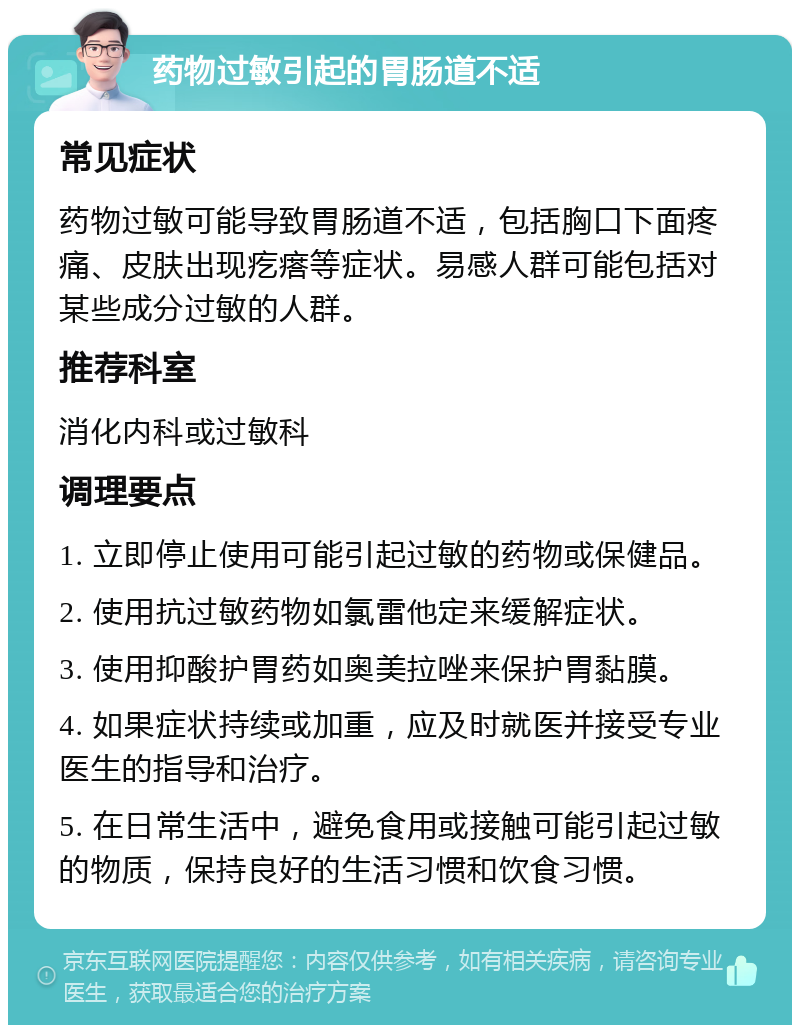 药物过敏引起的胃肠道不适 常见症状 药物过敏可能导致胃肠道不适，包括胸口下面疼痛、皮肤出现疙瘩等症状。易感人群可能包括对某些成分过敏的人群。 推荐科室 消化内科或过敏科 调理要点 1. 立即停止使用可能引起过敏的药物或保健品。 2. 使用抗过敏药物如氯雷他定来缓解症状。 3. 使用抑酸护胃药如奥美拉唑来保护胃黏膜。 4. 如果症状持续或加重，应及时就医并接受专业医生的指导和治疗。 5. 在日常生活中，避免食用或接触可能引起过敏的物质，保持良好的生活习惯和饮食习惯。