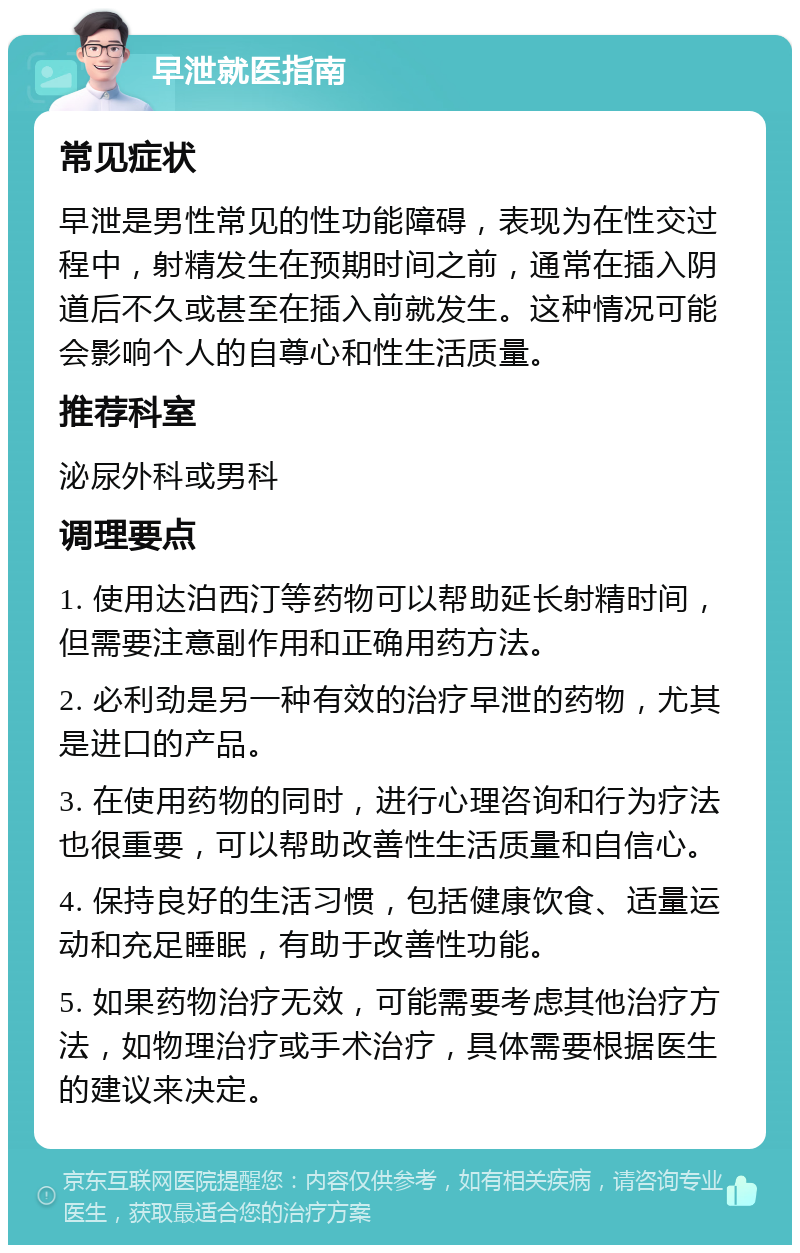 早泄就医指南 常见症状 早泄是男性常见的性功能障碍，表现为在性交过程中，射精发生在预期时间之前，通常在插入阴道后不久或甚至在插入前就发生。这种情况可能会影响个人的自尊心和性生活质量。 推荐科室 泌尿外科或男科 调理要点 1. 使用达泊西汀等药物可以帮助延长射精时间，但需要注意副作用和正确用药方法。 2. 必利劲是另一种有效的治疗早泄的药物，尤其是进口的产品。 3. 在使用药物的同时，进行心理咨询和行为疗法也很重要，可以帮助改善性生活质量和自信心。 4. 保持良好的生活习惯，包括健康饮食、适量运动和充足睡眠，有助于改善性功能。 5. 如果药物治疗无效，可能需要考虑其他治疗方法，如物理治疗或手术治疗，具体需要根据医生的建议来决定。