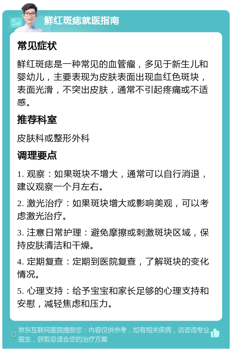 鲜红斑痣就医指南 常见症状 鲜红斑痣是一种常见的血管瘤，多见于新生儿和婴幼儿，主要表现为皮肤表面出现血红色斑块，表面光滑，不突出皮肤，通常不引起疼痛或不适感。 推荐科室 皮肤科或整形外科 调理要点 1. 观察：如果斑块不增大，通常可以自行消退，建议观察一个月左右。 2. 激光治疗：如果斑块增大或影响美观，可以考虑激光治疗。 3. 注意日常护理：避免摩擦或刺激斑块区域，保持皮肤清洁和干燥。 4. 定期复查：定期到医院复查，了解斑块的变化情况。 5. 心理支持：给予宝宝和家长足够的心理支持和安慰，减轻焦虑和压力。