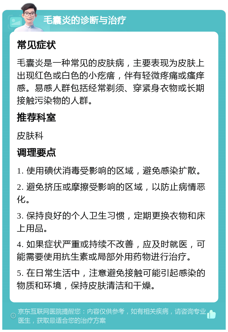 毛囊炎的诊断与治疗 常见症状 毛囊炎是一种常见的皮肤病，主要表现为皮肤上出现红色或白色的小疙瘩，伴有轻微疼痛或瘙痒感。易感人群包括经常剃须、穿紧身衣物或长期接触污染物的人群。 推荐科室 皮肤科 调理要点 1. 使用碘伏消毒受影响的区域，避免感染扩散。 2. 避免挤压或摩擦受影响的区域，以防止病情恶化。 3. 保持良好的个人卫生习惯，定期更换衣物和床上用品。 4. 如果症状严重或持续不改善，应及时就医，可能需要使用抗生素或局部外用药物进行治疗。 5. 在日常生活中，注意避免接触可能引起感染的物质和环境，保持皮肤清洁和干燥。