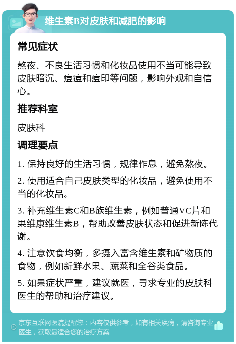 维生素B对皮肤和减肥的影响 常见症状 熬夜、不良生活习惯和化妆品使用不当可能导致皮肤暗沉、痘痘和痘印等问题，影响外观和自信心。 推荐科室 皮肤科 调理要点 1. 保持良好的生活习惯，规律作息，避免熬夜。 2. 使用适合自己皮肤类型的化妆品，避免使用不当的化妆品。 3. 补充维生素C和B族维生素，例如普通VC片和果维康维生素B，帮助改善皮肤状态和促进新陈代谢。 4. 注意饮食均衡，多摄入富含维生素和矿物质的食物，例如新鲜水果、蔬菜和全谷类食品。 5. 如果症状严重，建议就医，寻求专业的皮肤科医生的帮助和治疗建议。