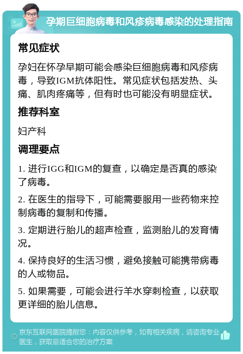 孕期巨细胞病毒和风疹病毒感染的处理指南 常见症状 孕妇在怀孕早期可能会感染巨细胞病毒和风疹病毒，导致IGM抗体阳性。常见症状包括发热、头痛、肌肉疼痛等，但有时也可能没有明显症状。 推荐科室 妇产科 调理要点 1. 进行IGG和IGM的复查，以确定是否真的感染了病毒。 2. 在医生的指导下，可能需要服用一些药物来控制病毒的复制和传播。 3. 定期进行胎儿的超声检查，监测胎儿的发育情况。 4. 保持良好的生活习惯，避免接触可能携带病毒的人或物品。 5. 如果需要，可能会进行羊水穿刺检查，以获取更详细的胎儿信息。