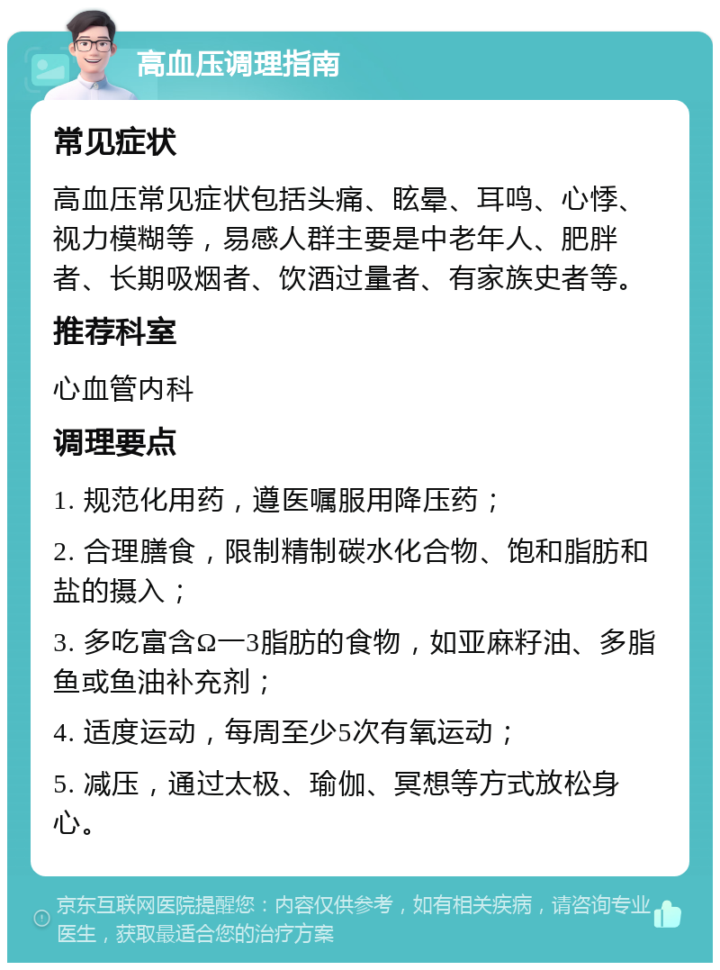 高血压调理指南 常见症状 高血压常见症状包括头痛、眩晕、耳鸣、心悸、视力模糊等，易感人群主要是中老年人、肥胖者、长期吸烟者、饮酒过量者、有家族史者等。 推荐科室 心血管内科 调理要点 1. 规范化用药，遵医嘱服用降压药； 2. 合理膳食，限制精制碳水化合物、饱和脂肪和盐的摄入； 3. 多吃富含Ω一3脂肪的食物，如亚麻籽油、多脂鱼或鱼油补充剂； 4. 适度运动，每周至少5次有氧运动； 5. 减压，通过太极、瑜伽、冥想等方式放松身心。