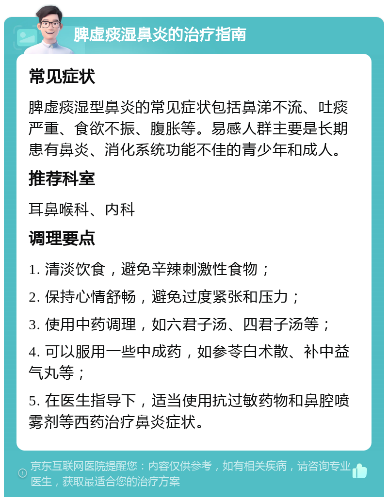 脾虚痰湿鼻炎的治疗指南 常见症状 脾虚痰湿型鼻炎的常见症状包括鼻涕不流、吐痰严重、食欲不振、腹胀等。易感人群主要是长期患有鼻炎、消化系统功能不佳的青少年和成人。 推荐科室 耳鼻喉科、内科 调理要点 1. 清淡饮食，避免辛辣刺激性食物； 2. 保持心情舒畅，避免过度紧张和压力； 3. 使用中药调理，如六君子汤、四君子汤等； 4. 可以服用一些中成药，如参苓白术散、补中益气丸等； 5. 在医生指导下，适当使用抗过敏药物和鼻腔喷雾剂等西药治疗鼻炎症状。