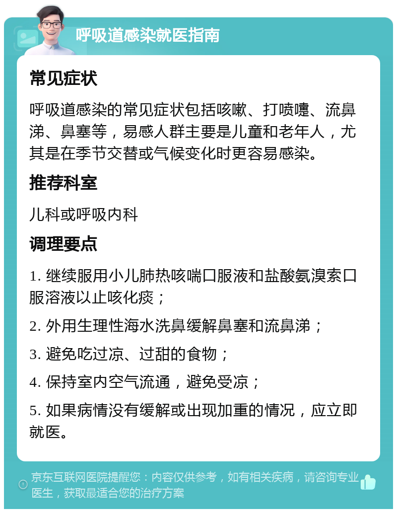 呼吸道感染就医指南 常见症状 呼吸道感染的常见症状包括咳嗽、打喷嚏、流鼻涕、鼻塞等，易感人群主要是儿童和老年人，尤其是在季节交替或气候变化时更容易感染。 推荐科室 儿科或呼吸内科 调理要点 1. 继续服用小儿肺热咳喘口服液和盐酸氨溴索口服溶液以止咳化痰； 2. 外用生理性海水洗鼻缓解鼻塞和流鼻涕； 3. 避免吃过凉、过甜的食物； 4. 保持室内空气流通，避免受凉； 5. 如果病情没有缓解或出现加重的情况，应立即就医。