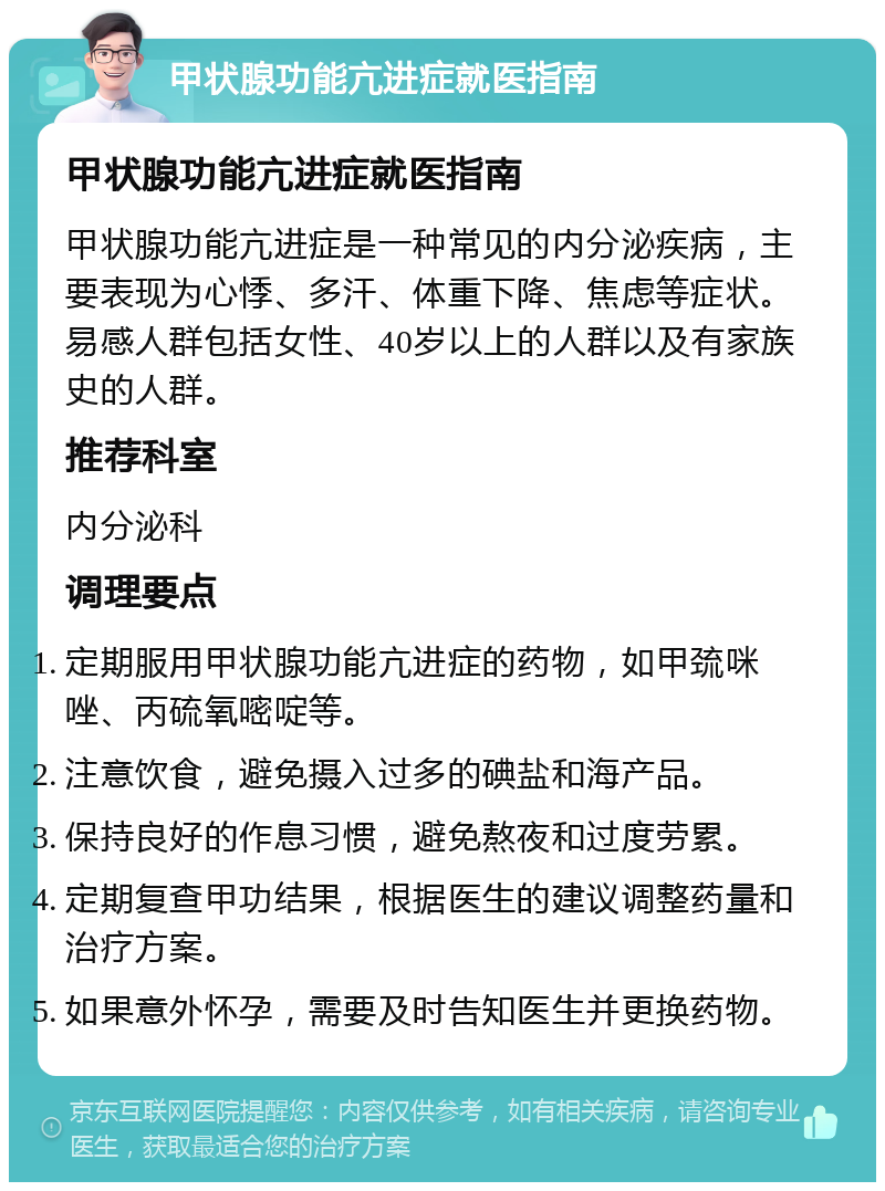 甲状腺功能亢进症就医指南 甲状腺功能亢进症就医指南 甲状腺功能亢进症是一种常见的内分泌疾病，主要表现为心悸、多汗、体重下降、焦虑等症状。易感人群包括女性、40岁以上的人群以及有家族史的人群。 推荐科室 内分泌科 调理要点 定期服用甲状腺功能亢进症的药物，如甲巯咪唑、丙硫氧嘧啶等。 注意饮食，避免摄入过多的碘盐和海产品。 保持良好的作息习惯，避免熬夜和过度劳累。 定期复查甲功结果，根据医生的建议调整药量和治疗方案。 如果意外怀孕，需要及时告知医生并更换药物。