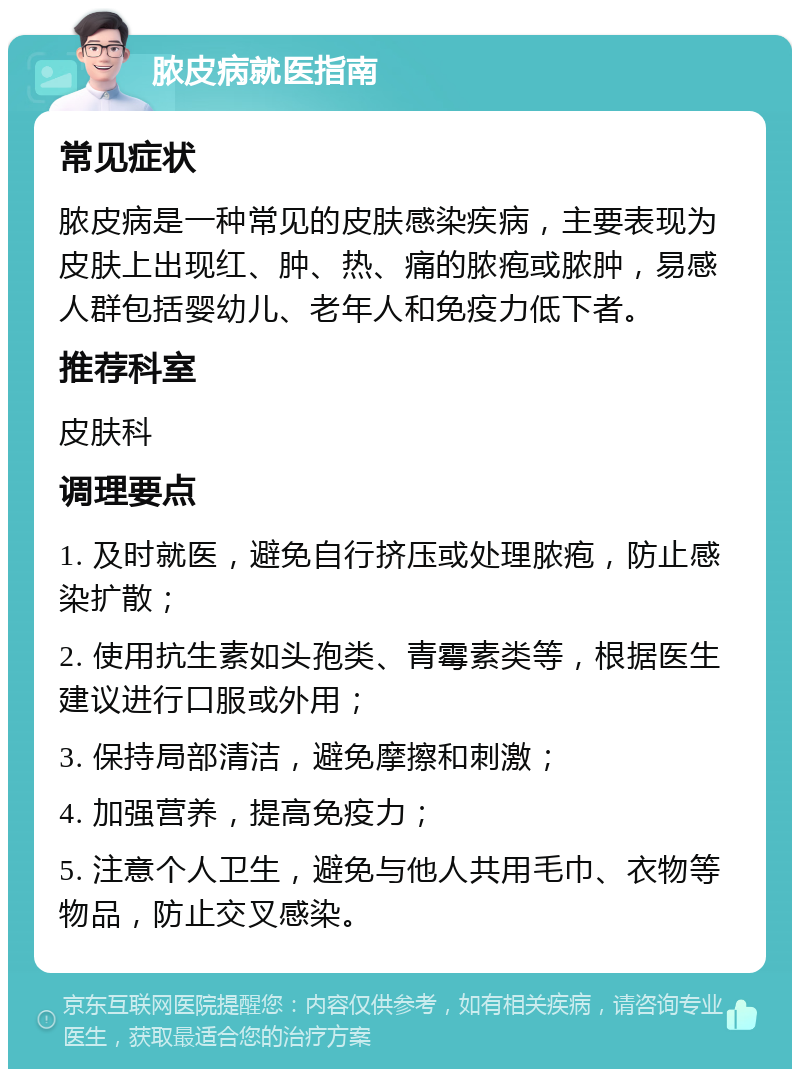 脓皮病就医指南 常见症状 脓皮病是一种常见的皮肤感染疾病，主要表现为皮肤上出现红、肿、热、痛的脓疱或脓肿，易感人群包括婴幼儿、老年人和免疫力低下者。 推荐科室 皮肤科 调理要点 1. 及时就医，避免自行挤压或处理脓疱，防止感染扩散； 2. 使用抗生素如头孢类、青霉素类等，根据医生建议进行口服或外用； 3. 保持局部清洁，避免摩擦和刺激； 4. 加强营养，提高免疫力； 5. 注意个人卫生，避免与他人共用毛巾、衣物等物品，防止交叉感染。