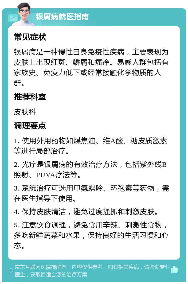 银屑病就医指南 常见症状 银屑病是一种慢性自身免疫性疾病，主要表现为皮肤上出现红斑、鳞屑和瘙痒。易感人群包括有家族史、免疫力低下或经常接触化学物质的人群。 推荐科室 皮肤科 调理要点 1. 使用外用药物如煤焦油、维A酸、糖皮质激素等进行局部治疗。 2. 光疗是银屑病的有效治疗方法，包括紫外线B照射、PUVA疗法等。 3. 系统治疗可选用甲氨蝶呤、环孢素等药物，需在医生指导下使用。 4. 保持皮肤清洁，避免过度搔抓和刺激皮肤。 5. 注意饮食调理，避免食用辛辣、刺激性食物，多吃新鲜蔬菜和水果，保持良好的生活习惯和心态。