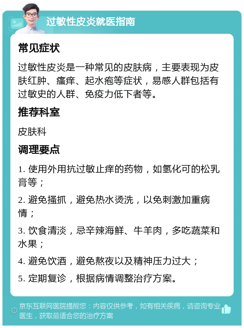 过敏性皮炎就医指南 常见症状 过敏性皮炎是一种常见的皮肤病，主要表现为皮肤红肿、瘙痒、起水疱等症状，易感人群包括有过敏史的人群、免疫力低下者等。 推荐科室 皮肤科 调理要点 1. 使用外用抗过敏止痒的药物，如氢化可的松乳膏等； 2. 避免搔抓，避免热水烫洗，以免刺激加重病情； 3. 饮食清淡，忌辛辣海鲜、牛羊肉，多吃蔬菜和水果； 4. 避免饮酒，避免熬夜以及精神压力过大； 5. 定期复诊，根据病情调整治疗方案。