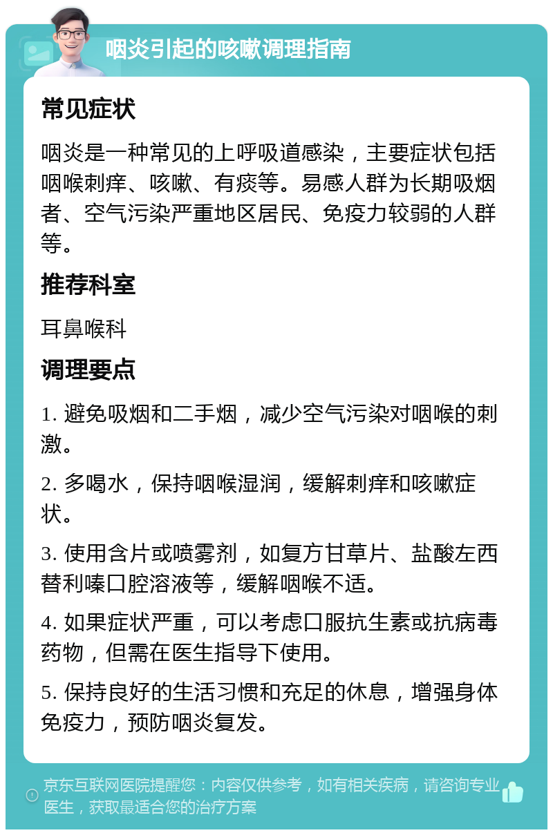 咽炎引起的咳嗽调理指南 常见症状 咽炎是一种常见的上呼吸道感染，主要症状包括咽喉刺痒、咳嗽、有痰等。易感人群为长期吸烟者、空气污染严重地区居民、免疫力较弱的人群等。 推荐科室 耳鼻喉科 调理要点 1. 避免吸烟和二手烟，减少空气污染对咽喉的刺激。 2. 多喝水，保持咽喉湿润，缓解刺痒和咳嗽症状。 3. 使用含片或喷雾剂，如复方甘草片、盐酸左西替利嗪口腔溶液等，缓解咽喉不适。 4. 如果症状严重，可以考虑口服抗生素或抗病毒药物，但需在医生指导下使用。 5. 保持良好的生活习惯和充足的休息，增强身体免疫力，预防咽炎复发。