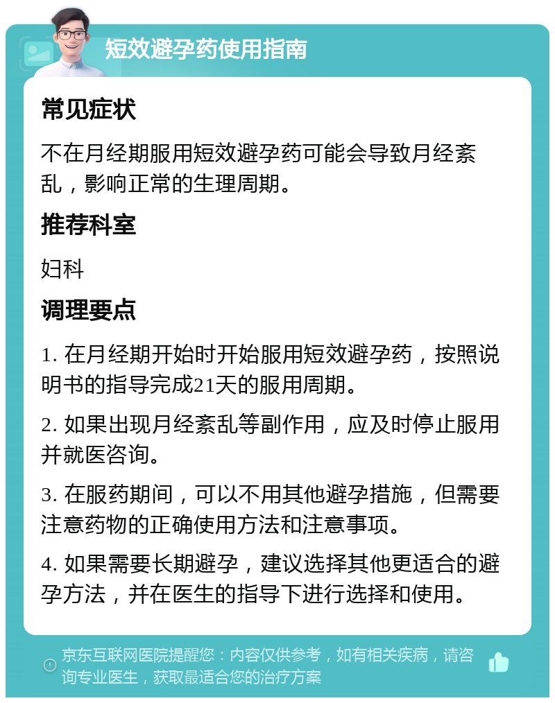 短效避孕药使用指南 常见症状 不在月经期服用短效避孕药可能会导致月经紊乱，影响正常的生理周期。 推荐科室 妇科 调理要点 1. 在月经期开始时开始服用短效避孕药，按照说明书的指导完成21天的服用周期。 2. 如果出现月经紊乱等副作用，应及时停止服用并就医咨询。 3. 在服药期间，可以不用其他避孕措施，但需要注意药物的正确使用方法和注意事项。 4. 如果需要长期避孕，建议选择其他更适合的避孕方法，并在医生的指导下进行选择和使用。