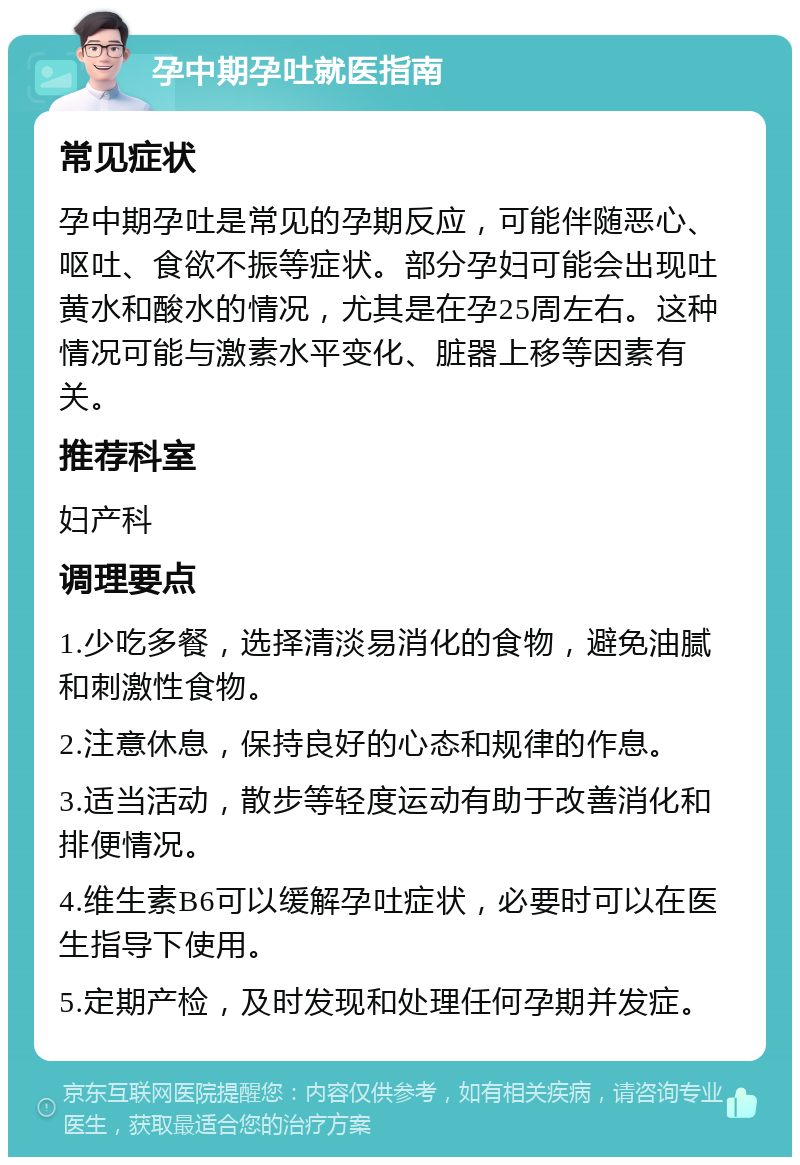 孕中期孕吐就医指南 常见症状 孕中期孕吐是常见的孕期反应，可能伴随恶心、呕吐、食欲不振等症状。部分孕妇可能会出现吐黄水和酸水的情况，尤其是在孕25周左右。这种情况可能与激素水平变化、脏器上移等因素有关。 推荐科室 妇产科 调理要点 1.少吃多餐，选择清淡易消化的食物，避免油腻和刺激性食物。 2.注意休息，保持良好的心态和规律的作息。 3.适当活动，散步等轻度运动有助于改善消化和排便情况。 4.维生素B6可以缓解孕吐症状，必要时可以在医生指导下使用。 5.定期产检，及时发现和处理任何孕期并发症。