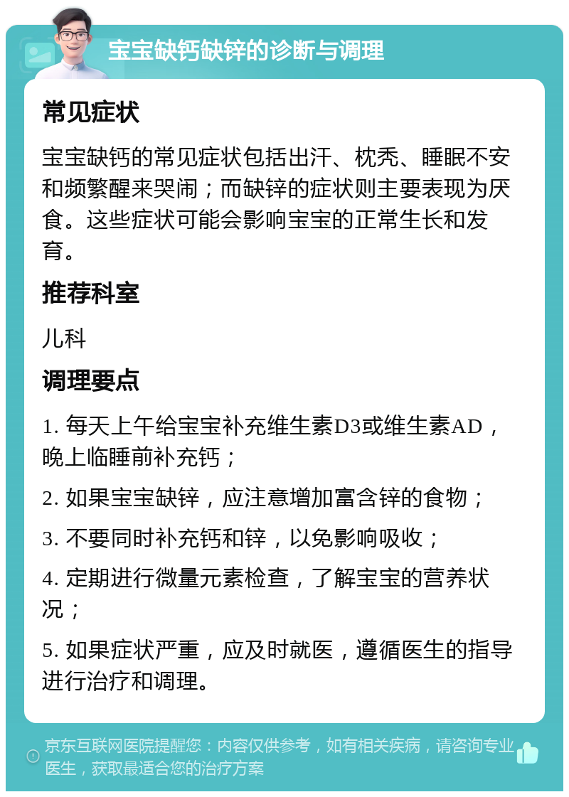 宝宝缺钙缺锌的诊断与调理 常见症状 宝宝缺钙的常见症状包括出汗、枕秃、睡眠不安和频繁醒来哭闹；而缺锌的症状则主要表现为厌食。这些症状可能会影响宝宝的正常生长和发育。 推荐科室 儿科 调理要点 1. 每天上午给宝宝补充维生素D3或维生素AD，晚上临睡前补充钙； 2. 如果宝宝缺锌，应注意增加富含锌的食物； 3. 不要同时补充钙和锌，以免影响吸收； 4. 定期进行微量元素检查，了解宝宝的营养状况； 5. 如果症状严重，应及时就医，遵循医生的指导进行治疗和调理。