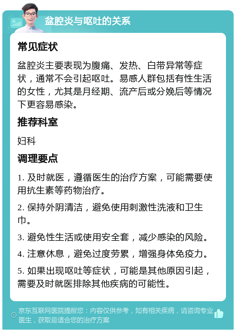 盆腔炎与呕吐的关系 常见症状 盆腔炎主要表现为腹痛、发热、白带异常等症状，通常不会引起呕吐。易感人群包括有性生活的女性，尤其是月经期、流产后或分娩后等情况下更容易感染。 推荐科室 妇科 调理要点 1. 及时就医，遵循医生的治疗方案，可能需要使用抗生素等药物治疗。 2. 保持外阴清洁，避免使用刺激性洗液和卫生巾。 3. 避免性生活或使用安全套，减少感染的风险。 4. 注意休息，避免过度劳累，增强身体免疫力。 5. 如果出现呕吐等症状，可能是其他原因引起，需要及时就医排除其他疾病的可能性。