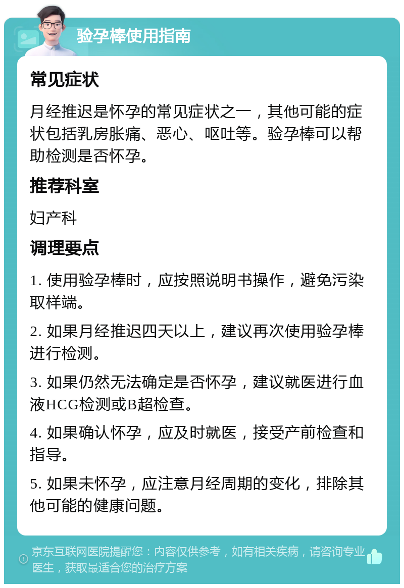 验孕棒使用指南 常见症状 月经推迟是怀孕的常见症状之一，其他可能的症状包括乳房胀痛、恶心、呕吐等。验孕棒可以帮助检测是否怀孕。 推荐科室 妇产科 调理要点 1. 使用验孕棒时，应按照说明书操作，避免污染取样端。 2. 如果月经推迟四天以上，建议再次使用验孕棒进行检测。 3. 如果仍然无法确定是否怀孕，建议就医进行血液HCG检测或B超检查。 4. 如果确认怀孕，应及时就医，接受产前检查和指导。 5. 如果未怀孕，应注意月经周期的变化，排除其他可能的健康问题。