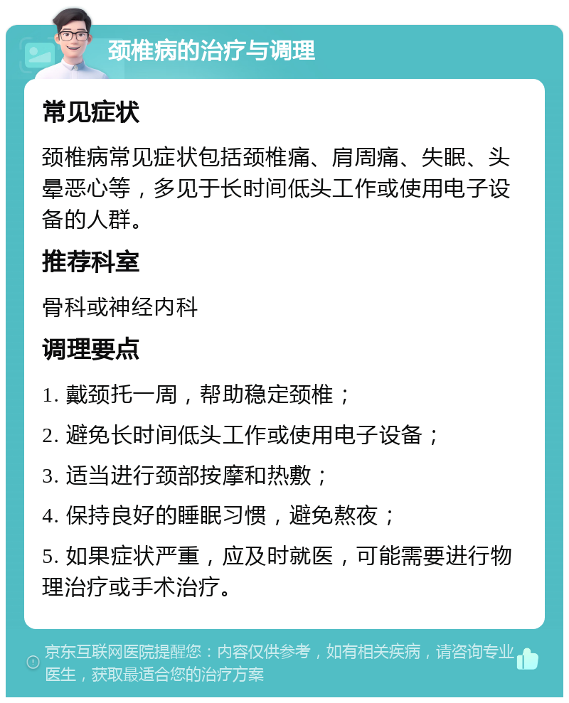 颈椎病的治疗与调理 常见症状 颈椎病常见症状包括颈椎痛、肩周痛、失眠、头晕恶心等，多见于长时间低头工作或使用电子设备的人群。 推荐科室 骨科或神经内科 调理要点 1. 戴颈托一周，帮助稳定颈椎； 2. 避免长时间低头工作或使用电子设备； 3. 适当进行颈部按摩和热敷； 4. 保持良好的睡眠习惯，避免熬夜； 5. 如果症状严重，应及时就医，可能需要进行物理治疗或手术治疗。