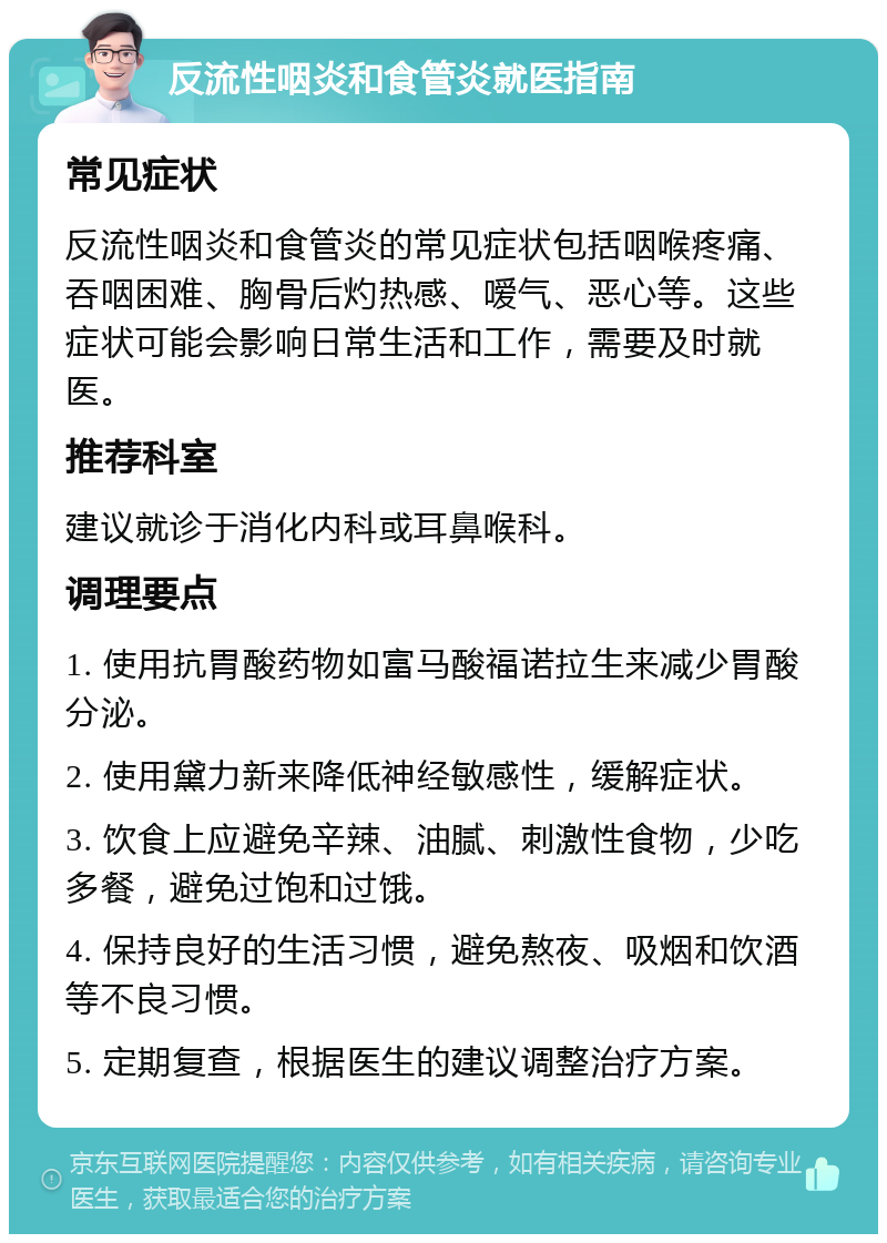 反流性咽炎和食管炎就医指南 常见症状 反流性咽炎和食管炎的常见症状包括咽喉疼痛、吞咽困难、胸骨后灼热感、嗳气、恶心等。这些症状可能会影响日常生活和工作，需要及时就医。 推荐科室 建议就诊于消化内科或耳鼻喉科。 调理要点 1. 使用抗胃酸药物如富马酸福诺拉生来减少胃酸分泌。 2. 使用黛力新来降低神经敏感性，缓解症状。 3. 饮食上应避免辛辣、油腻、刺激性食物，少吃多餐，避免过饱和过饿。 4. 保持良好的生活习惯，避免熬夜、吸烟和饮酒等不良习惯。 5. 定期复查，根据医生的建议调整治疗方案。