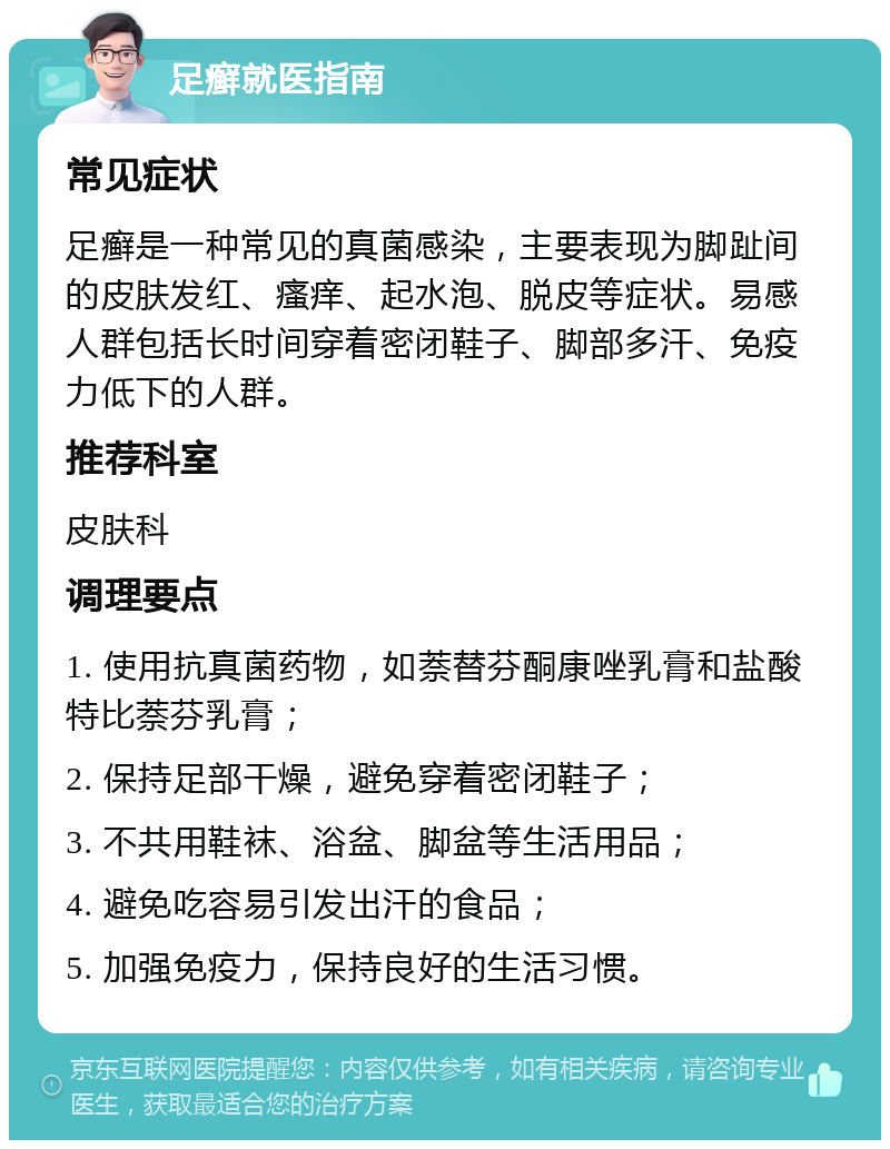 足癣就医指南 常见症状 足癣是一种常见的真菌感染，主要表现为脚趾间的皮肤发红、瘙痒、起水泡、脱皮等症状。易感人群包括长时间穿着密闭鞋子、脚部多汗、免疫力低下的人群。 推荐科室 皮肤科 调理要点 1. 使用抗真菌药物，如萘替芬酮康唑乳膏和盐酸特比萘芬乳膏； 2. 保持足部干燥，避免穿着密闭鞋子； 3. 不共用鞋袜、浴盆、脚盆等生活用品； 4. 避免吃容易引发出汗的食品； 5. 加强免疫力，保持良好的生活习惯。