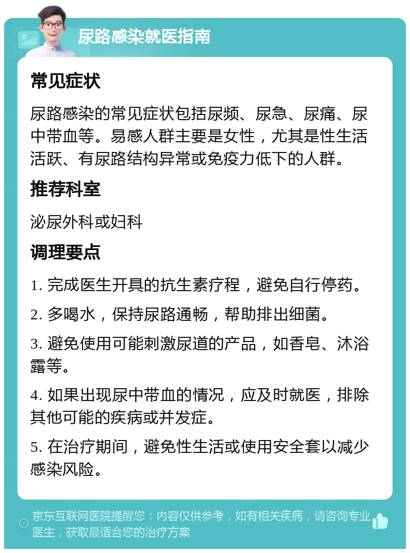 尿路感染就医指南 常见症状 尿路感染的常见症状包括尿频、尿急、尿痛、尿中带血等。易感人群主要是女性，尤其是性生活活跃、有尿路结构异常或免疫力低下的人群。 推荐科室 泌尿外科或妇科 调理要点 1. 完成医生开具的抗生素疗程，避免自行停药。 2. 多喝水，保持尿路通畅，帮助排出细菌。 3. 避免使用可能刺激尿道的产品，如香皂、沐浴露等。 4. 如果出现尿中带血的情况，应及时就医，排除其他可能的疾病或并发症。 5. 在治疗期间，避免性生活或使用安全套以减少感染风险。