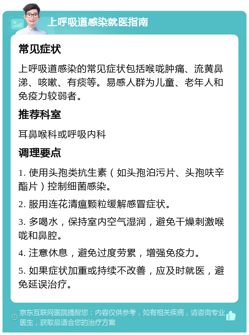 上呼吸道感染就医指南 常见症状 上呼吸道感染的常见症状包括喉咙肿痛、流黄鼻涕、咳嗽、有痰等。易感人群为儿童、老年人和免疫力较弱者。 推荐科室 耳鼻喉科或呼吸内科 调理要点 1. 使用头孢类抗生素（如头孢泊污片、头孢呋辛酯片）控制细菌感染。 2. 服用连花清瘟颗粒缓解感冒症状。 3. 多喝水，保持室内空气湿润，避免干燥刺激喉咙和鼻腔。 4. 注意休息，避免过度劳累，增强免疫力。 5. 如果症状加重或持续不改善，应及时就医，避免延误治疗。