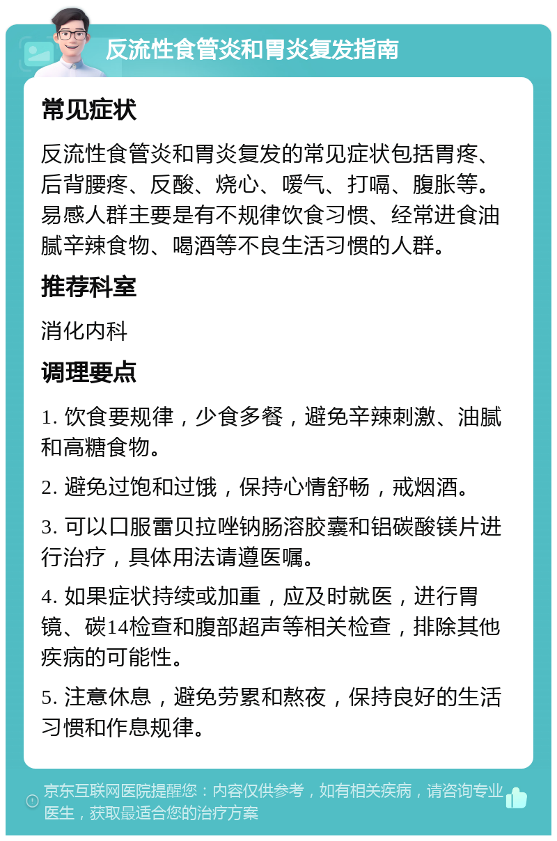 反流性食管炎和胃炎复发指南 常见症状 反流性食管炎和胃炎复发的常见症状包括胃疼、后背腰疼、反酸、烧心、嗳气、打嗝、腹胀等。易感人群主要是有不规律饮食习惯、经常进食油腻辛辣食物、喝酒等不良生活习惯的人群。 推荐科室 消化内科 调理要点 1. 饮食要规律，少食多餐，避免辛辣刺激、油腻和高糖食物。 2. 避免过饱和过饿，保持心情舒畅，戒烟酒。 3. 可以口服雷贝拉唑钠肠溶胶囊和铝碳酸镁片进行治疗，具体用法请遵医嘱。 4. 如果症状持续或加重，应及时就医，进行胃镜、碳14检查和腹部超声等相关检查，排除其他疾病的可能性。 5. 注意休息，避免劳累和熬夜，保持良好的生活习惯和作息规律。