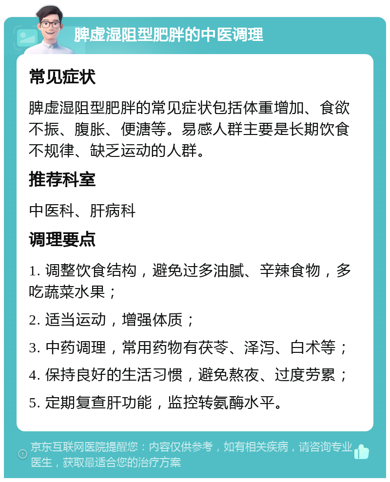 脾虚湿阻型肥胖的中医调理 常见症状 脾虚湿阻型肥胖的常见症状包括体重增加、食欲不振、腹胀、便溏等。易感人群主要是长期饮食不规律、缺乏运动的人群。 推荐科室 中医科、肝病科 调理要点 1. 调整饮食结构，避免过多油腻、辛辣食物，多吃蔬菜水果； 2. 适当运动，增强体质； 3. 中药调理，常用药物有茯苓、泽泻、白术等； 4. 保持良好的生活习惯，避免熬夜、过度劳累； 5. 定期复查肝功能，监控转氨酶水平。