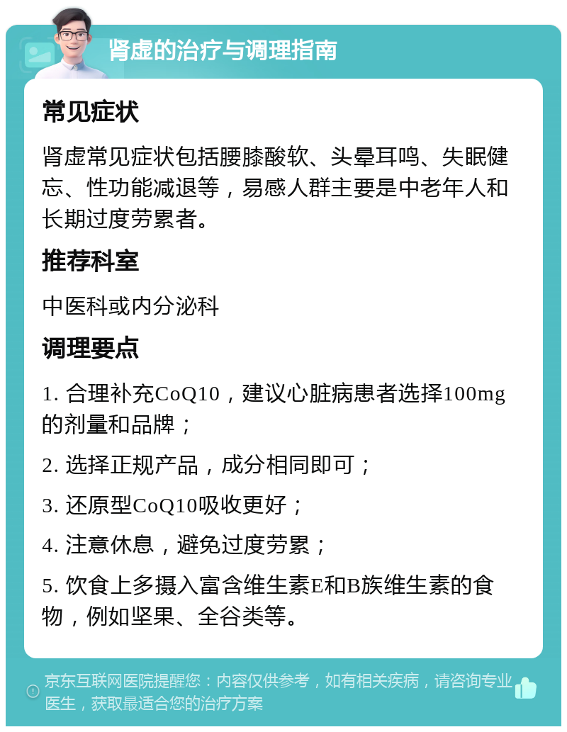 肾虚的治疗与调理指南 常见症状 肾虚常见症状包括腰膝酸软、头晕耳鸣、失眠健忘、性功能减退等，易感人群主要是中老年人和长期过度劳累者。 推荐科室 中医科或内分泌科 调理要点 1. 合理补充CoQ10，建议心脏病患者选择100mg的剂量和品牌； 2. 选择正规产品，成分相同即可； 3. 还原型CoQ10吸收更好； 4. 注意休息，避免过度劳累； 5. 饮食上多摄入富含维生素E和B族维生素的食物，例如坚果、全谷类等。