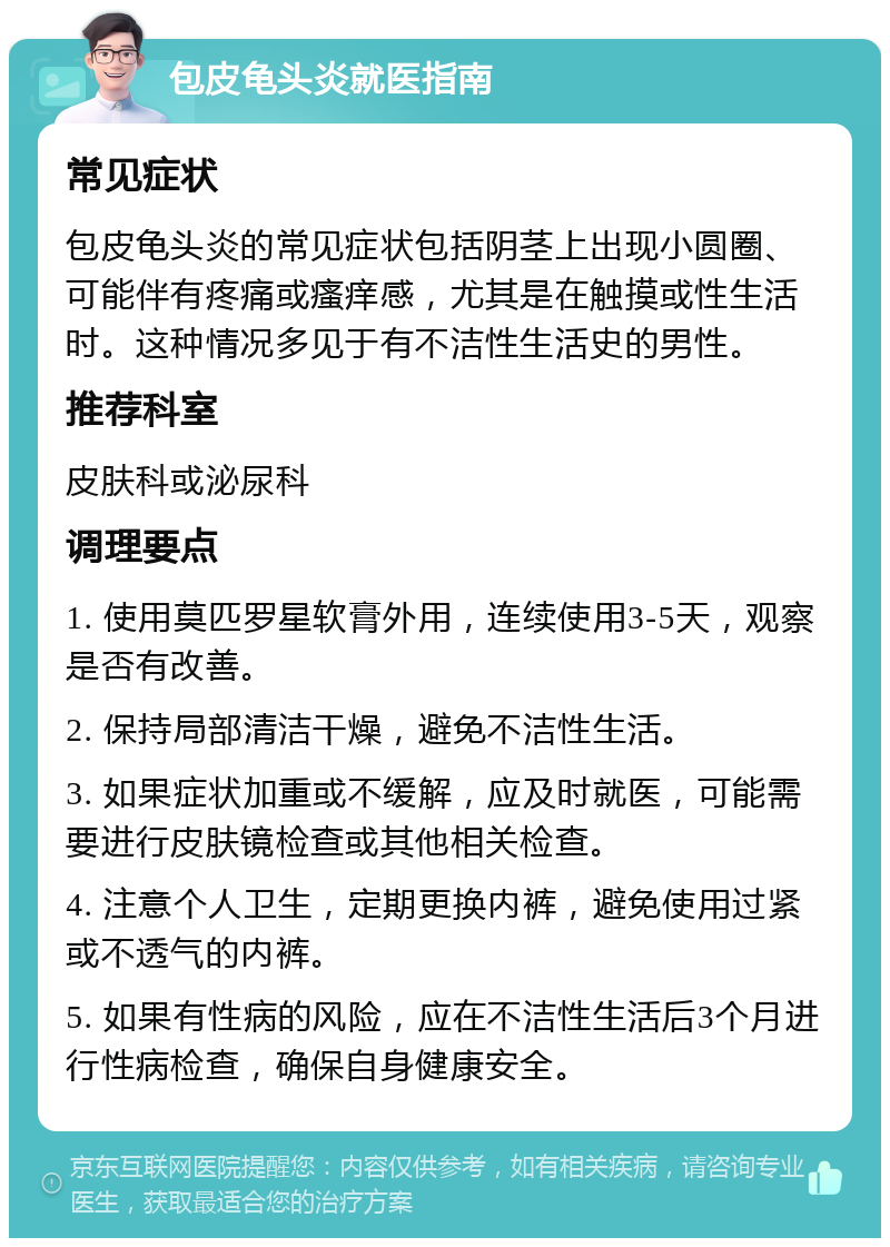 包皮龟头炎就医指南 常见症状 包皮龟头炎的常见症状包括阴茎上出现小圆圈、可能伴有疼痛或瘙痒感，尤其是在触摸或性生活时。这种情况多见于有不洁性生活史的男性。 推荐科室 皮肤科或泌尿科 调理要点 1. 使用莫匹罗星软膏外用，连续使用3-5天，观察是否有改善。 2. 保持局部清洁干燥，避免不洁性生活。 3. 如果症状加重或不缓解，应及时就医，可能需要进行皮肤镜检查或其他相关检查。 4. 注意个人卫生，定期更换内裤，避免使用过紧或不透气的内裤。 5. 如果有性病的风险，应在不洁性生活后3个月进行性病检查，确保自身健康安全。