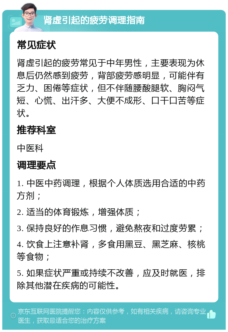 肾虚引起的疲劳调理指南 常见症状 肾虚引起的疲劳常见于中年男性，主要表现为休息后仍然感到疲劳，背部疲劳感明显，可能伴有乏力、困倦等症状，但不伴随腰酸腿软、胸闷气短、心慌、出汗多、大便不成形、口干口苦等症状。 推荐科室 中医科 调理要点 1. 中医中药调理，根据个人体质选用合适的中药方剂； 2. 适当的体育锻炼，增强体质； 3. 保持良好的作息习惯，避免熬夜和过度劳累； 4. 饮食上注意补肾，多食用黑豆、黑芝麻、核桃等食物； 5. 如果症状严重或持续不改善，应及时就医，排除其他潜在疾病的可能性。