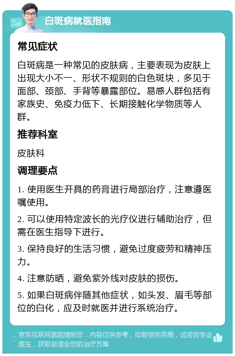 白斑病就医指南 常见症状 白斑病是一种常见的皮肤病，主要表现为皮肤上出现大小不一、形状不规则的白色斑块，多见于面部、颈部、手背等暴露部位。易感人群包括有家族史、免疫力低下、长期接触化学物质等人群。 推荐科室 皮肤科 调理要点 1. 使用医生开具的药膏进行局部治疗，注意遵医嘱使用。 2. 可以使用特定波长的光疗仪进行辅助治疗，但需在医生指导下进行。 3. 保持良好的生活习惯，避免过度疲劳和精神压力。 4. 注意防晒，避免紫外线对皮肤的损伤。 5. 如果白斑病伴随其他症状，如头发、眉毛等部位的白化，应及时就医并进行系统治疗。