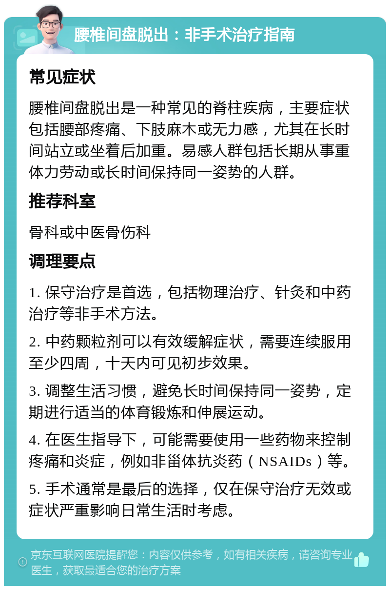 腰椎间盘脱出：非手术治疗指南 常见症状 腰椎间盘脱出是一种常见的脊柱疾病，主要症状包括腰部疼痛、下肢麻木或无力感，尤其在长时间站立或坐着后加重。易感人群包括长期从事重体力劳动或长时间保持同一姿势的人群。 推荐科室 骨科或中医骨伤科 调理要点 1. 保守治疗是首选，包括物理治疗、针灸和中药治疗等非手术方法。 2. 中药颗粒剂可以有效缓解症状，需要连续服用至少四周，十天内可见初步效果。 3. 调整生活习惯，避免长时间保持同一姿势，定期进行适当的体育锻炼和伸展运动。 4. 在医生指导下，可能需要使用一些药物来控制疼痛和炎症，例如非甾体抗炎药（NSAIDs）等。 5. 手术通常是最后的选择，仅在保守治疗无效或症状严重影响日常生活时考虑。