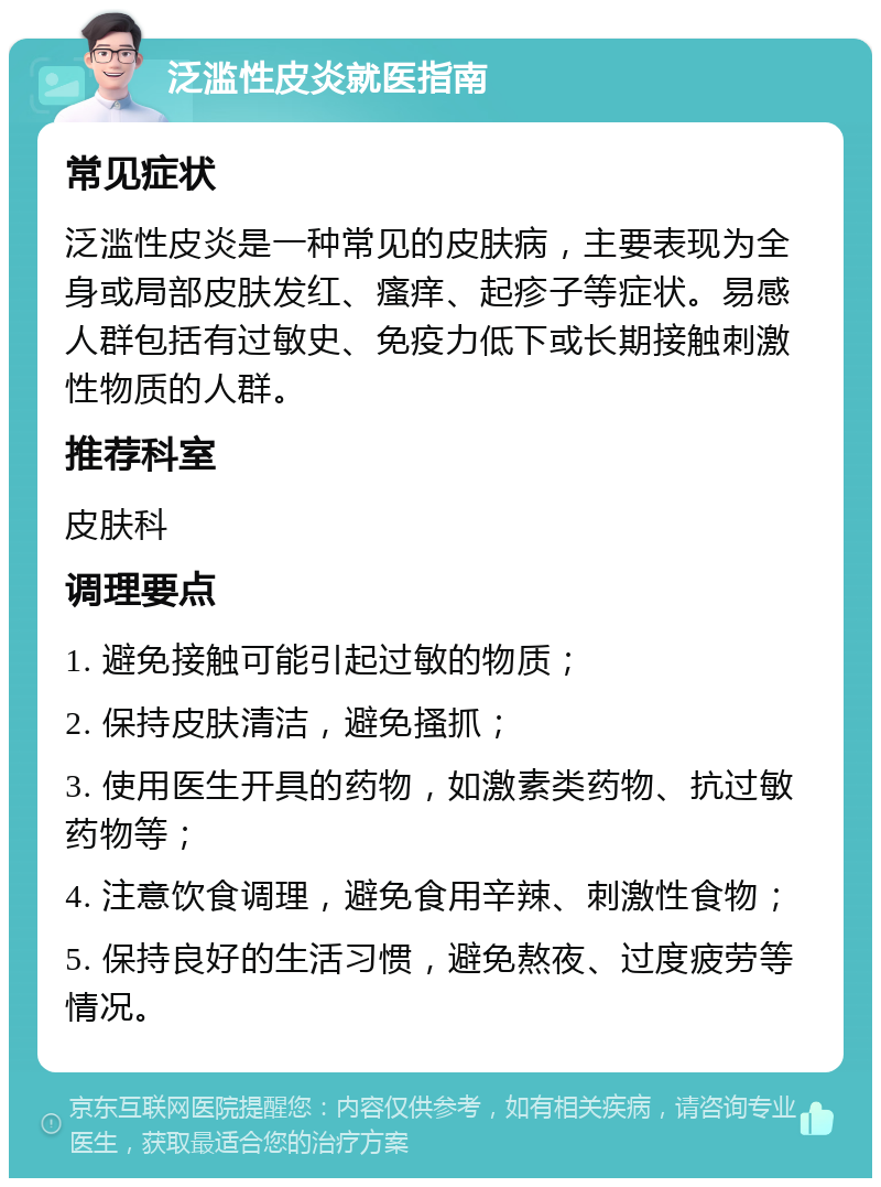 泛滥性皮炎就医指南 常见症状 泛滥性皮炎是一种常见的皮肤病，主要表现为全身或局部皮肤发红、瘙痒、起疹子等症状。易感人群包括有过敏史、免疫力低下或长期接触刺激性物质的人群。 推荐科室 皮肤科 调理要点 1. 避免接触可能引起过敏的物质； 2. 保持皮肤清洁，避免搔抓； 3. 使用医生开具的药物，如激素类药物、抗过敏药物等； 4. 注意饮食调理，避免食用辛辣、刺激性食物； 5. 保持良好的生活习惯，避免熬夜、过度疲劳等情况。