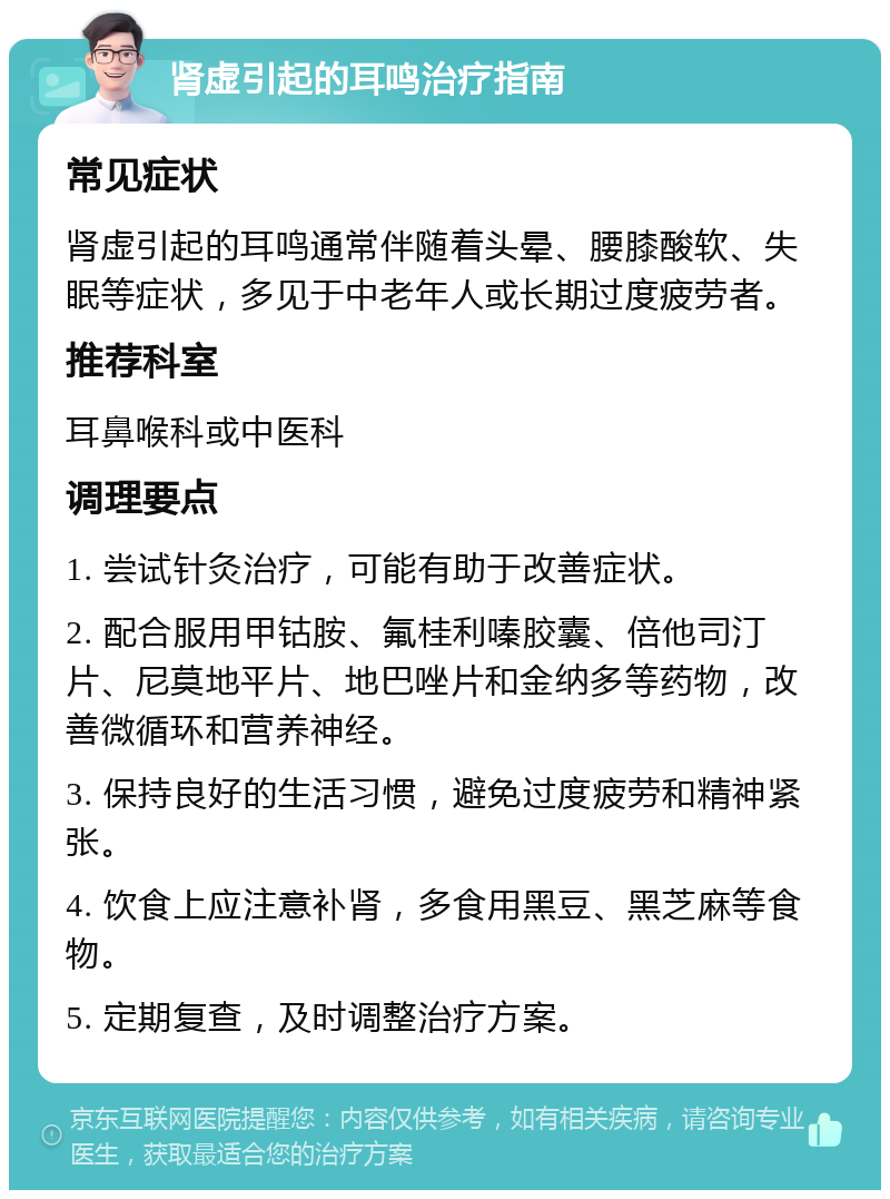 肾虚引起的耳鸣治疗指南 常见症状 肾虚引起的耳鸣通常伴随着头晕、腰膝酸软、失眠等症状，多见于中老年人或长期过度疲劳者。 推荐科室 耳鼻喉科或中医科 调理要点 1. 尝试针灸治疗，可能有助于改善症状。 2. 配合服用甲钴胺、氟桂利嗪胶囊、倍他司汀片、尼莫地平片、地巴唑片和金纳多等药物，改善微循环和营养神经。 3. 保持良好的生活习惯，避免过度疲劳和精神紧张。 4. 饮食上应注意补肾，多食用黑豆、黑芝麻等食物。 5. 定期复查，及时调整治疗方案。