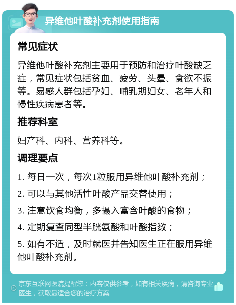 异维他叶酸补充剂使用指南 常见症状 异维他叶酸补充剂主要用于预防和治疗叶酸缺乏症，常见症状包括贫血、疲劳、头晕、食欲不振等。易感人群包括孕妇、哺乳期妇女、老年人和慢性疾病患者等。 推荐科室 妇产科、内科、营养科等。 调理要点 1. 每日一次，每次1粒服用异维他叶酸补充剂； 2. 可以与其他活性叶酸产品交替使用； 3. 注意饮食均衡，多摄入富含叶酸的食物； 4. 定期复查同型半胱氨酸和叶酸指数； 5. 如有不适，及时就医并告知医生正在服用异维他叶酸补充剂。