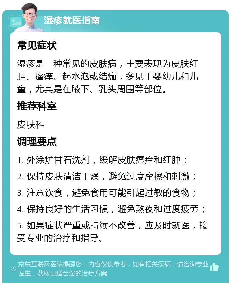 湿疹就医指南 常见症状 湿疹是一种常见的皮肤病，主要表现为皮肤红肿、瘙痒、起水泡或结痂，多见于婴幼儿和儿童，尤其是在腋下、乳头周围等部位。 推荐科室 皮肤科 调理要点 1. 外涂炉甘石洗剂，缓解皮肤瘙痒和红肿； 2. 保持皮肤清洁干燥，避免过度摩擦和刺激； 3. 注意饮食，避免食用可能引起过敏的食物； 4. 保持良好的生活习惯，避免熬夜和过度疲劳； 5. 如果症状严重或持续不改善，应及时就医，接受专业的治疗和指导。