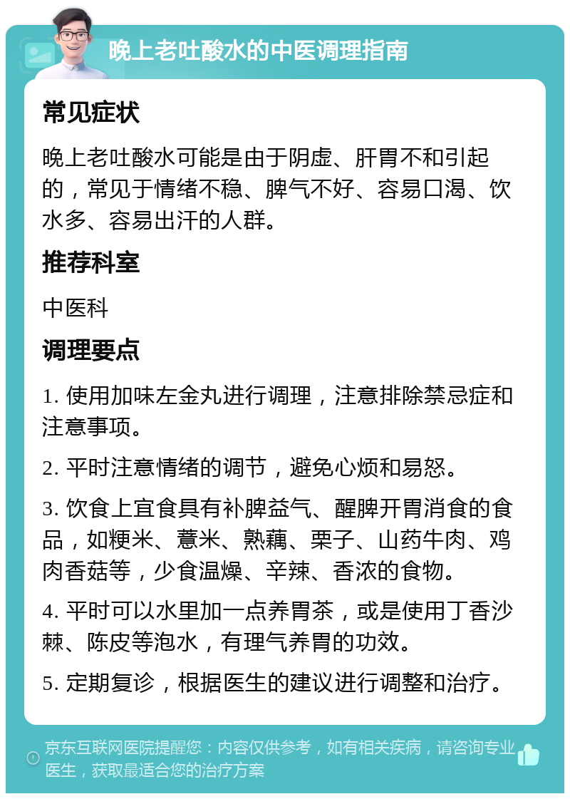 晚上老吐酸水的中医调理指南 常见症状 晚上老吐酸水可能是由于阴虚、肝胃不和引起的，常见于情绪不稳、脾气不好、容易口渴、饮水多、容易出汗的人群。 推荐科室 中医科 调理要点 1. 使用加味左金丸进行调理，注意排除禁忌症和注意事项。 2. 平时注意情绪的调节，避免心烦和易怒。 3. 饮食上宜食具有补脾益气、醒脾开胃消食的食品，如粳米、薏米、熟藕、栗子、山药牛肉、鸡肉香菇等，少食温燥、辛辣、香浓的食物。 4. 平时可以水里加一点养胃茶，或是使用丁香沙棘、陈皮等泡水，有理气养胃的功效。 5. 定期复诊，根据医生的建议进行调整和治疗。