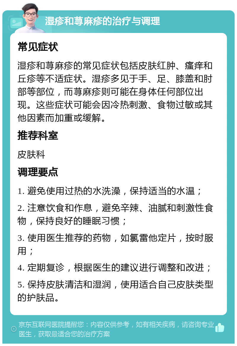 湿疹和荨麻疹的治疗与调理 常见症状 湿疹和荨麻疹的常见症状包括皮肤红肿、瘙痒和丘疹等不适症状。湿疹多见于手、足、膝盖和肘部等部位，而荨麻疹则可能在身体任何部位出现。这些症状可能会因冷热刺激、食物过敏或其他因素而加重或缓解。 推荐科室 皮肤科 调理要点 1. 避免使用过热的水洗澡，保持适当的水温； 2. 注意饮食和作息，避免辛辣、油腻和刺激性食物，保持良好的睡眠习惯； 3. 使用医生推荐的药物，如氯雷他定片，按时服用； 4. 定期复诊，根据医生的建议进行调整和改进； 5. 保持皮肤清洁和湿润，使用适合自己皮肤类型的护肤品。