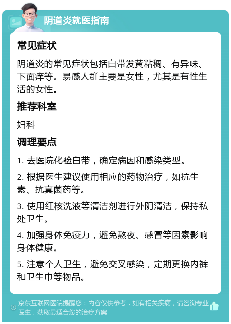 阴道炎就医指南 常见症状 阴道炎的常见症状包括白带发黄粘稠、有异味、下面痒等。易感人群主要是女性，尤其是有性生活的女性。 推荐科室 妇科 调理要点 1. 去医院化验白带，确定病因和感染类型。 2. 根据医生建议使用相应的药物治疗，如抗生素、抗真菌药等。 3. 使用红核洗液等清洁剂进行外阴清洁，保持私处卫生。 4. 加强身体免疫力，避免熬夜、感冒等因素影响身体健康。 5. 注意个人卫生，避免交叉感染，定期更换内裤和卫生巾等物品。