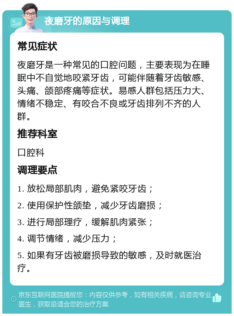 夜磨牙的原因与调理 常见症状 夜磨牙是一种常见的口腔问题，主要表现为在睡眠中不自觉地咬紧牙齿，可能伴随着牙齿敏感、头痛、颌部疼痛等症状。易感人群包括压力大、情绪不稳定、有咬合不良或牙齿排列不齐的人群。 推荐科室 口腔科 调理要点 1. 放松局部肌肉，避免紧咬牙齿； 2. 使用保护性颌垫，减少牙齿磨损； 3. 进行局部理疗，缓解肌肉紧张； 4. 调节情绪，减少压力； 5. 如果有牙齿被磨损导致的敏感，及时就医治疗。