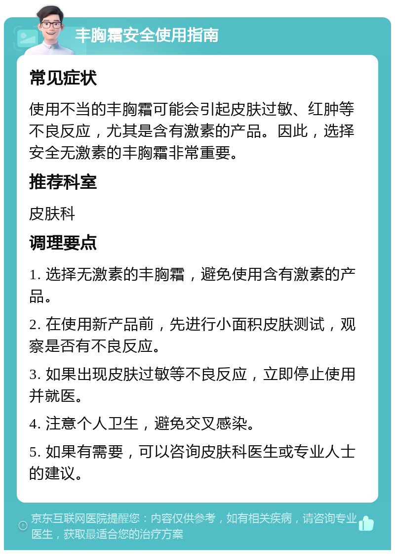 丰胸霜安全使用指南 常见症状 使用不当的丰胸霜可能会引起皮肤过敏、红肿等不良反应，尤其是含有激素的产品。因此，选择安全无激素的丰胸霜非常重要。 推荐科室 皮肤科 调理要点 1. 选择无激素的丰胸霜，避免使用含有激素的产品。 2. 在使用新产品前，先进行小面积皮肤测试，观察是否有不良反应。 3. 如果出现皮肤过敏等不良反应，立即停止使用并就医。 4. 注意个人卫生，避免交叉感染。 5. 如果有需要，可以咨询皮肤科医生或专业人士的建议。