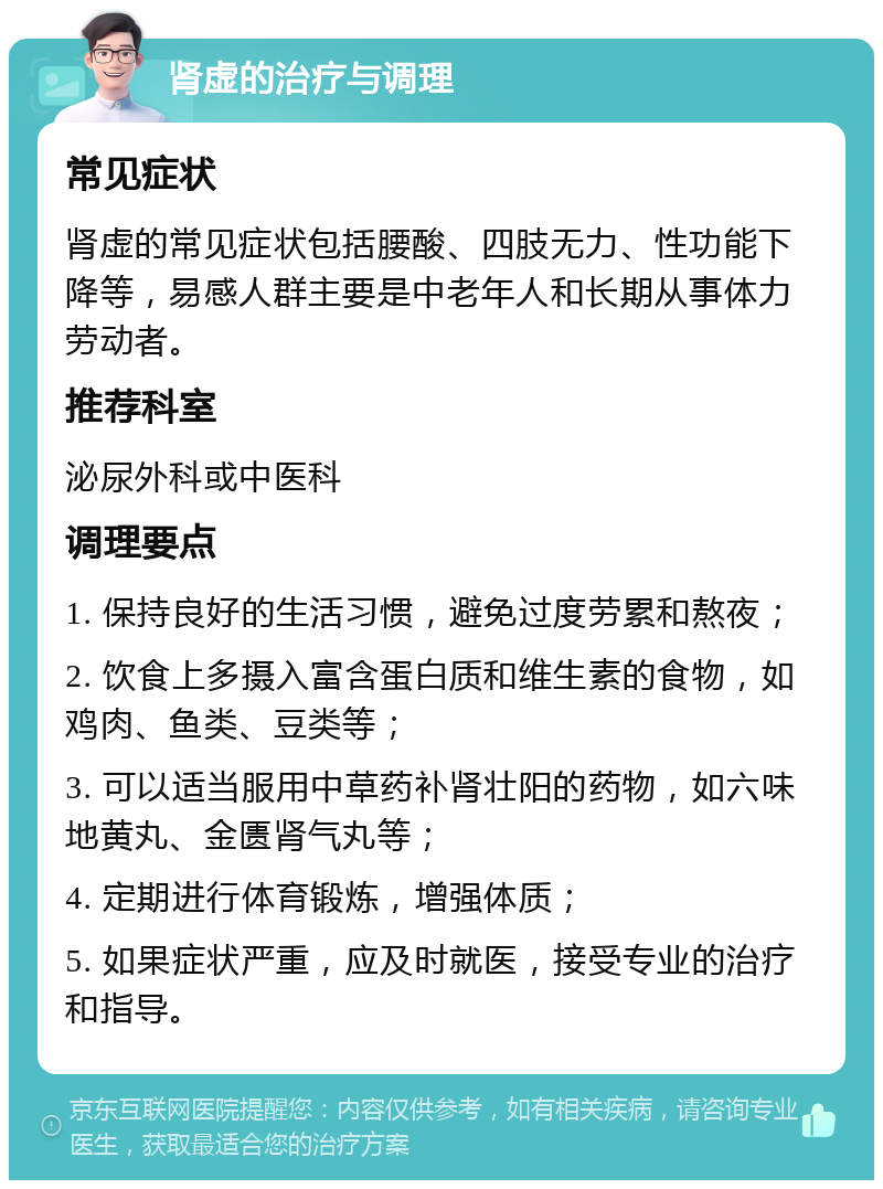 肾虚的治疗与调理 常见症状 肾虚的常见症状包括腰酸、四肢无力、性功能下降等，易感人群主要是中老年人和长期从事体力劳动者。 推荐科室 泌尿外科或中医科 调理要点 1. 保持良好的生活习惯，避免过度劳累和熬夜； 2. 饮食上多摄入富含蛋白质和维生素的食物，如鸡肉、鱼类、豆类等； 3. 可以适当服用中草药补肾壮阳的药物，如六味地黄丸、金匮肾气丸等； 4. 定期进行体育锻炼，增强体质； 5. 如果症状严重，应及时就医，接受专业的治疗和指导。