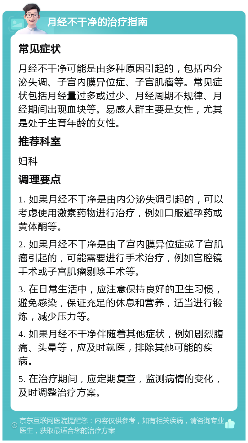 月经不干净的治疗指南 常见症状 月经不干净可能是由多种原因引起的，包括内分泌失调、子宫内膜异位症、子宫肌瘤等。常见症状包括月经量过多或过少、月经周期不规律、月经期间出现血块等。易感人群主要是女性，尤其是处于生育年龄的女性。 推荐科室 妇科 调理要点 1. 如果月经不干净是由内分泌失调引起的，可以考虑使用激素药物进行治疗，例如口服避孕药或黄体酮等。 2. 如果月经不干净是由子宫内膜异位症或子宫肌瘤引起的，可能需要进行手术治疗，例如宫腔镜手术或子宫肌瘤剔除手术等。 3. 在日常生活中，应注意保持良好的卫生习惯，避免感染，保证充足的休息和营养，适当进行锻炼，减少压力等。 4. 如果月经不干净伴随着其他症状，例如剧烈腹痛、头晕等，应及时就医，排除其他可能的疾病。 5. 在治疗期间，应定期复查，监测病情的变化，及时调整治疗方案。