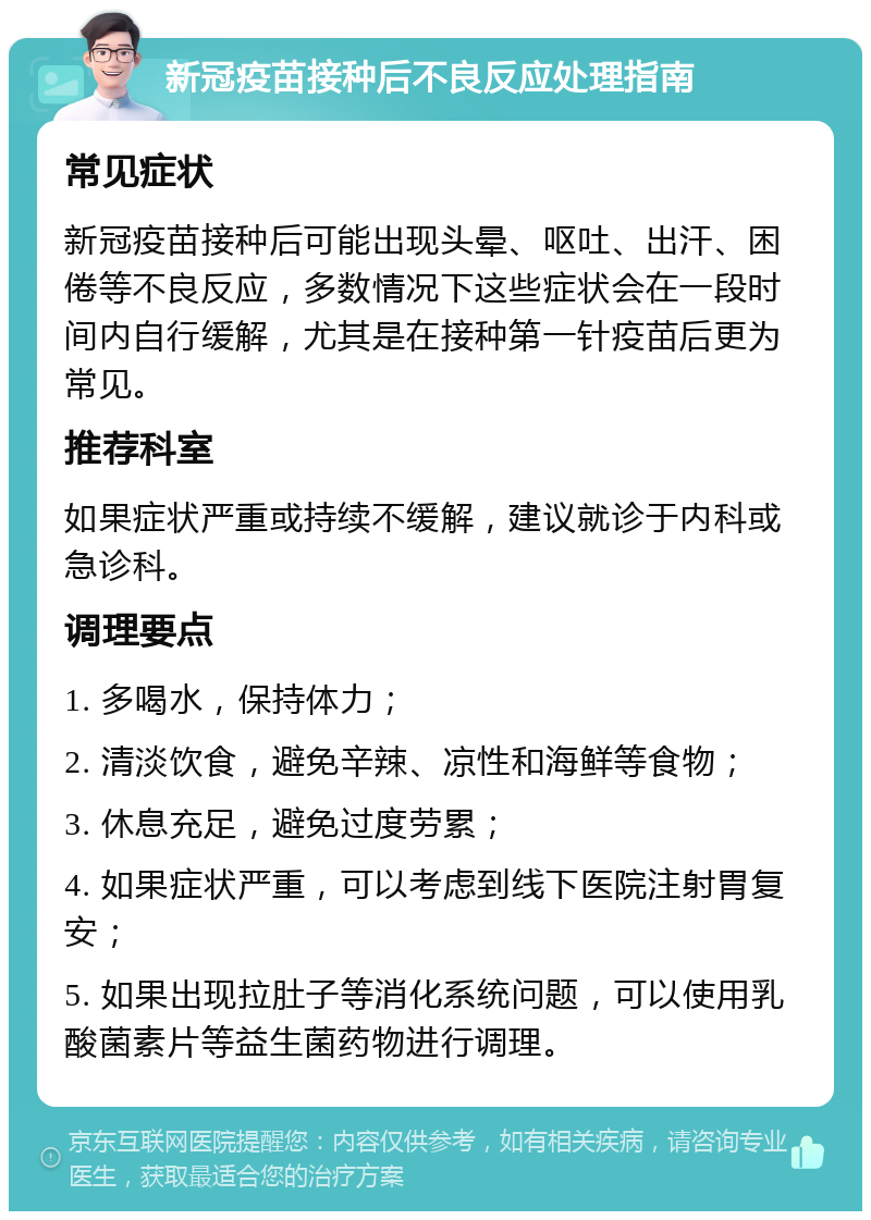 新冠疫苗接种后不良反应处理指南 常见症状 新冠疫苗接种后可能出现头晕、呕吐、出汗、困倦等不良反应，多数情况下这些症状会在一段时间内自行缓解，尤其是在接种第一针疫苗后更为常见。 推荐科室 如果症状严重或持续不缓解，建议就诊于内科或急诊科。 调理要点 1. 多喝水，保持体力； 2. 清淡饮食，避免辛辣、凉性和海鲜等食物； 3. 休息充足，避免过度劳累； 4. 如果症状严重，可以考虑到线下医院注射胃复安； 5. 如果出现拉肚子等消化系统问题，可以使用乳酸菌素片等益生菌药物进行调理。