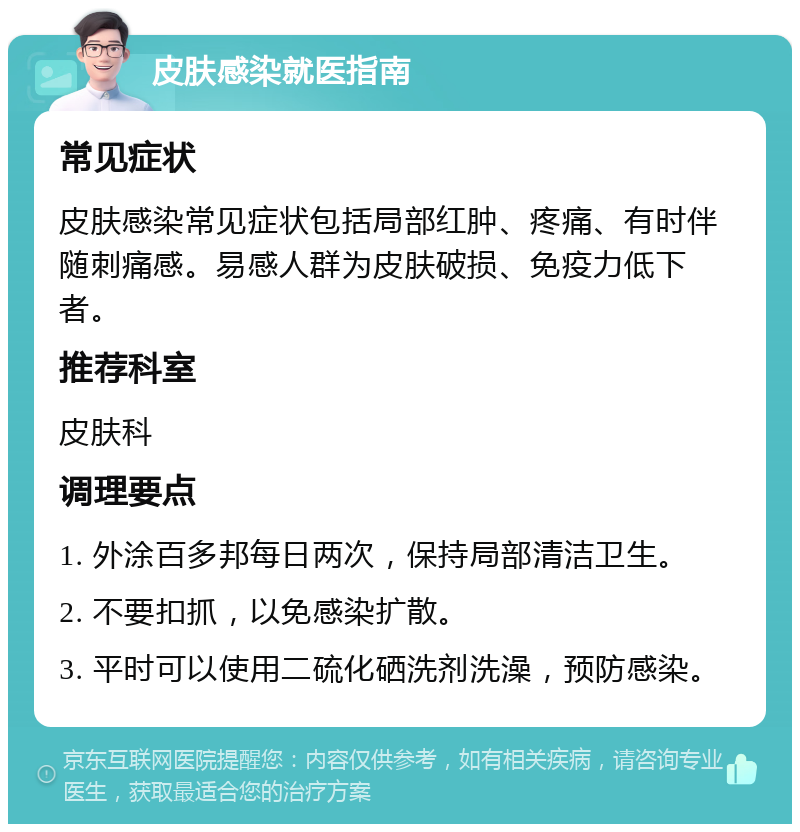 皮肤感染就医指南 常见症状 皮肤感染常见症状包括局部红肿、疼痛、有时伴随刺痛感。易感人群为皮肤破损、免疫力低下者。 推荐科室 皮肤科 调理要点 1. 外涂百多邦每日两次，保持局部清洁卫生。 2. 不要扣抓，以免感染扩散。 3. 平时可以使用二硫化硒洗剂洗澡，预防感染。