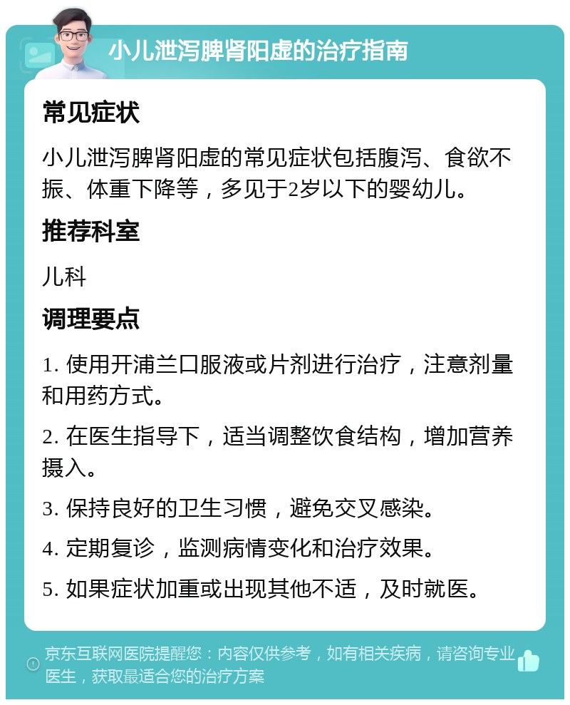 小儿泄泻脾肾阳虚的治疗指南 常见症状 小儿泄泻脾肾阳虚的常见症状包括腹泻、食欲不振、体重下降等，多见于2岁以下的婴幼儿。 推荐科室 儿科 调理要点 1. 使用开浦兰口服液或片剂进行治疗，注意剂量和用药方式。 2. 在医生指导下，适当调整饮食结构，增加营养摄入。 3. 保持良好的卫生习惯，避免交叉感染。 4. 定期复诊，监测病情变化和治疗效果。 5. 如果症状加重或出现其他不适，及时就医。