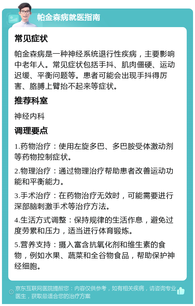 帕金森病就医指南 常见症状 帕金森病是一种神经系统退行性疾病，主要影响中老年人。常见症状包括手抖、肌肉僵硬、运动迟缓、平衡问题等。患者可能会出现手抖得厉害、胳膊上臂抬不起来等症状。 推荐科室 神经内科 调理要点 1.药物治疗：使用左旋多巴、多巴胺受体激动剂等药物控制症状。 2.物理治疗：通过物理治疗帮助患者改善运动功能和平衡能力。 3.手术治疗：在药物治疗无效时，可能需要进行深部脑刺激手术等治疗方法。 4.生活方式调整：保持规律的生活作息，避免过度劳累和压力，适当进行体育锻炼。 5.营养支持：摄入富含抗氧化剂和维生素的食物，例如水果、蔬菜和全谷物食品，帮助保护神经细胞。